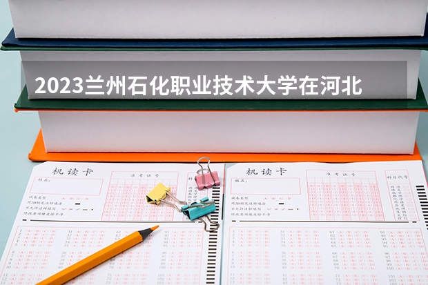 2023兰州石化职业技术大学在河北高考专业计划招生多少人