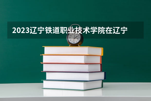 2023辽宁铁道职业技术学院在辽宁高考专业计划招生多少人