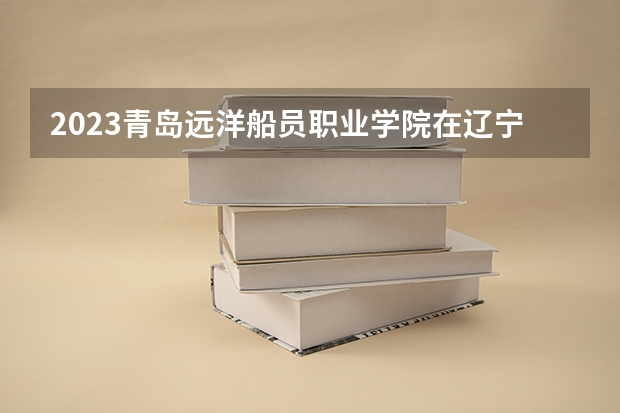 2023青岛远洋船员职业学院在辽宁高考专业计划招生多少人