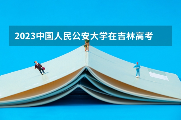 2023中国人民公安大学在吉林高考专业计划招生多少人