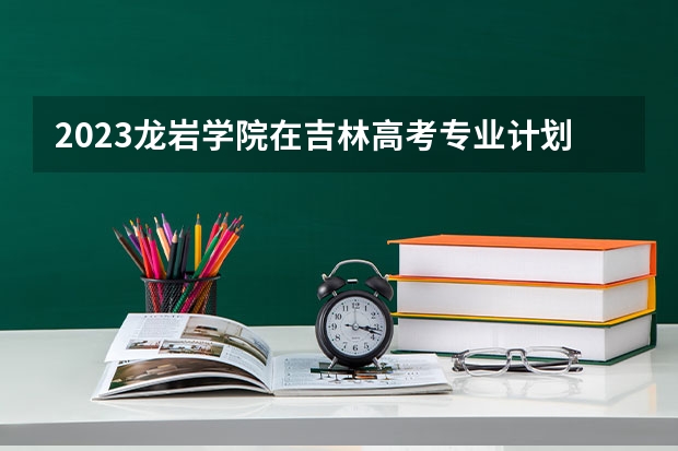 2023龙岩学院在吉林高考专业计划招生多少人