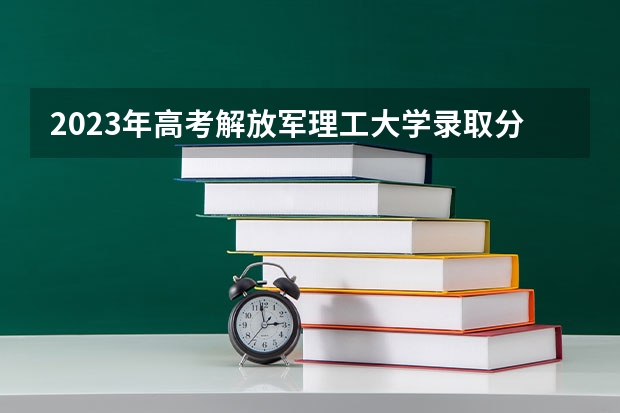 2023年高考解放军理工大学录取分数线？ 解放军理工大学是几本 中国人民解放军理工大学分数线
