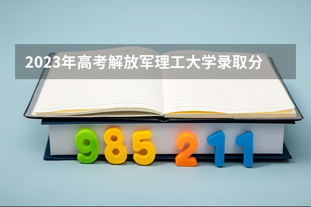 2023年高考解放军理工大学录取分数线？ 南京解放军理工大学录取分数线 部队大学排名及分数线