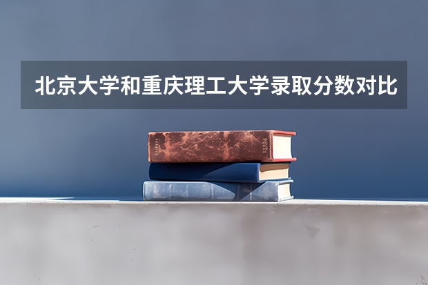 北京大学和重庆理工大学录取分数对比