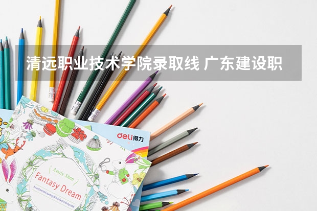 清远职业技术学院录取线 广东建设职业技术学院清远校区分数线 清远市职业技术学校录取分数线
