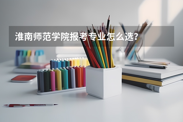 淮南师范学院报考专业怎么选？