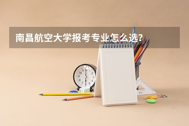 南昌航空大学报考专业怎么选？