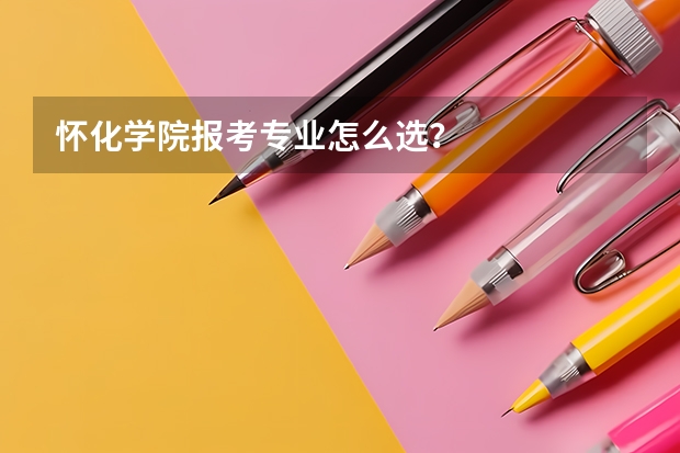 怀化学院报考专业怎么选？