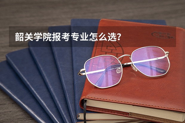 韶关学院报考专业怎么选？