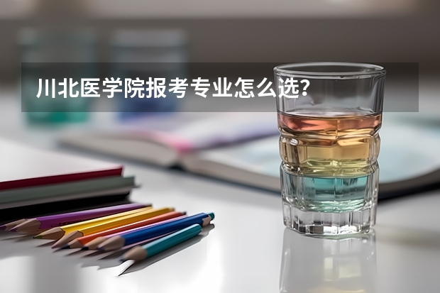 川北医学院报考专业怎么选？