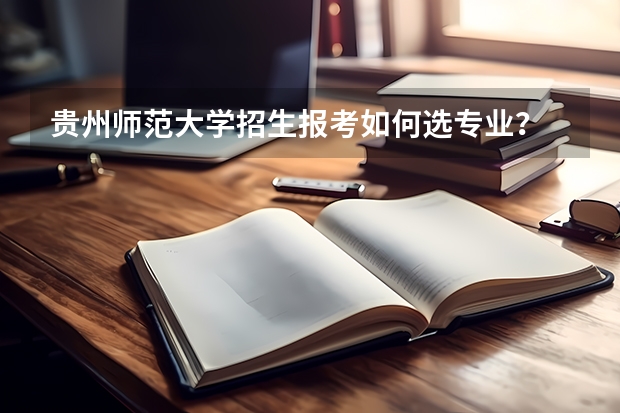 贵州师范大学招生报考如何选专业？