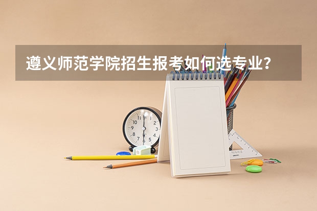 遵义师范学院招生报考如何选专业？
