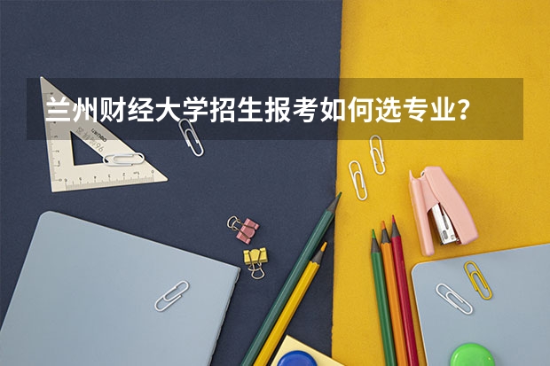 兰州财经大学招生报考如何选专业？