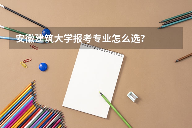 安徽建筑大学报考专业怎么选？