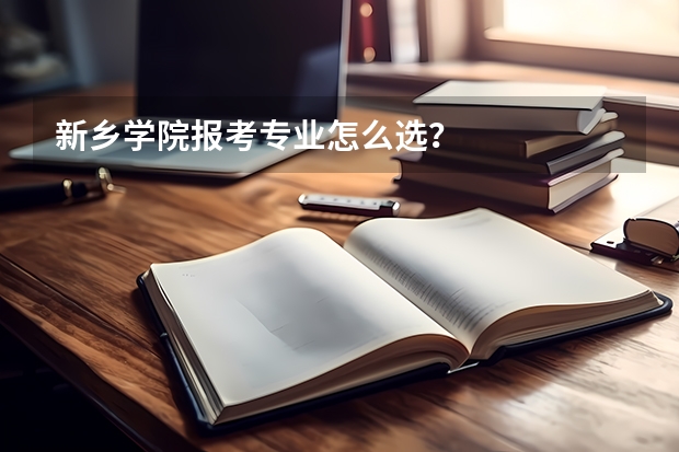 新乡学院报考专业怎么选？
