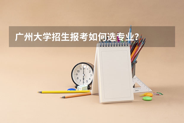 广州大学招生报考如何选专业？