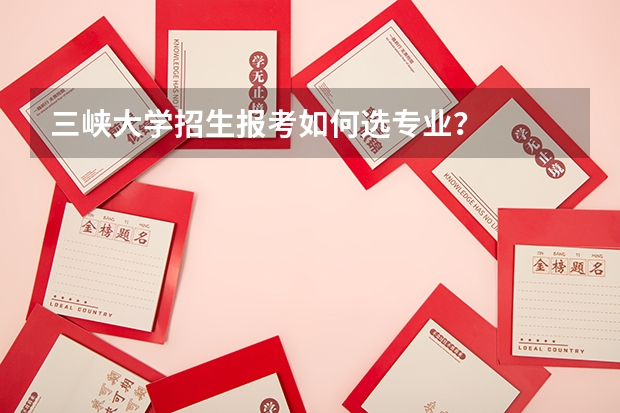 三峡大学招生报考如何选专业？