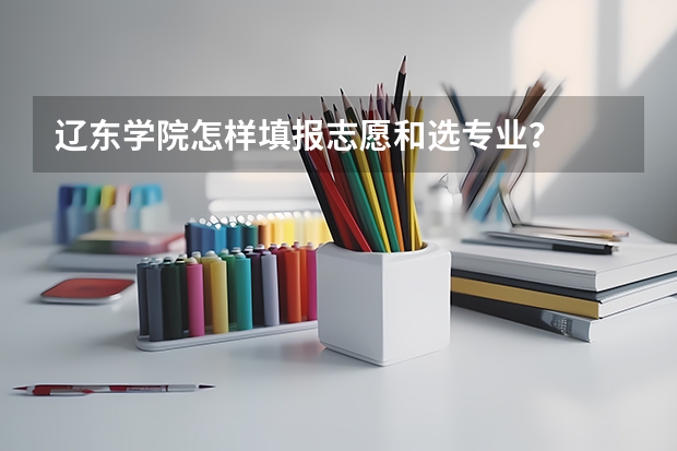 辽东学院怎样填报志愿和选专业？