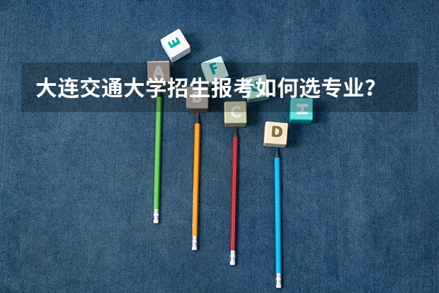 大连交通大学招生报考如何选专业？