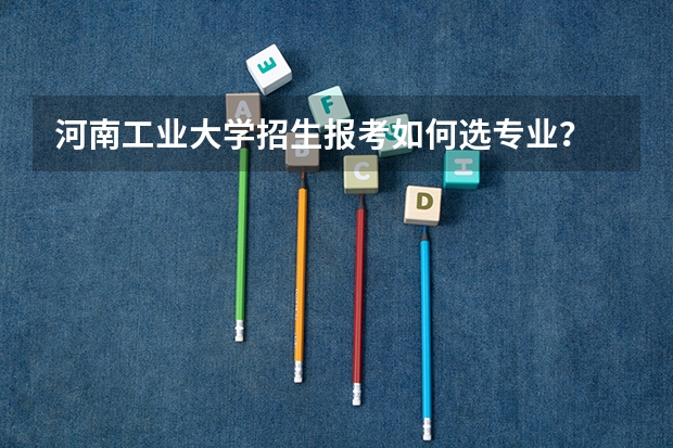 河南工业大学招生报考如何选专业？