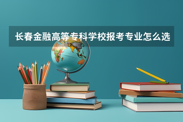长春金融高等专科学校报考专业怎么选？