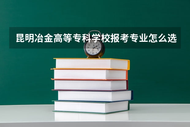 昆明冶金高等专科学校报考专业怎么选？