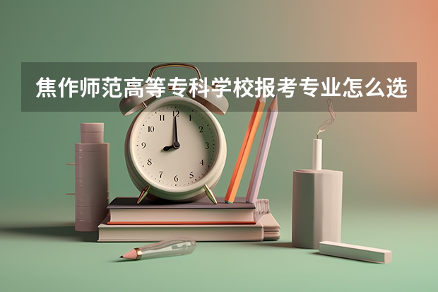 焦作师范高等专科学校报考专业怎么选？