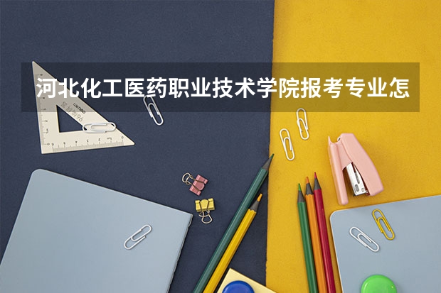 河北化工医药职业技术学院报考专业怎么选？