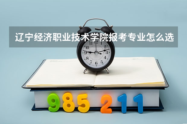 辽宁经济职业技术学院报考专业怎么选？