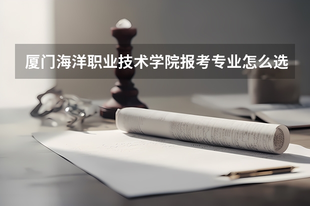 厦门海洋职业技术学院报考专业怎么选？