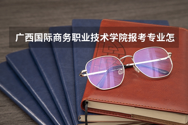广西国际商务职业技术学院报考专业怎么选？