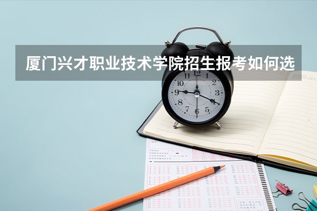 厦门兴才职业技术学院招生报考如何选专业？