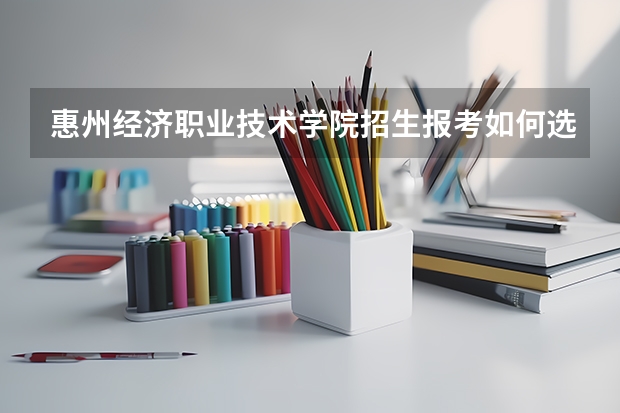 惠州经济职业技术学院招生报考如何选专业？