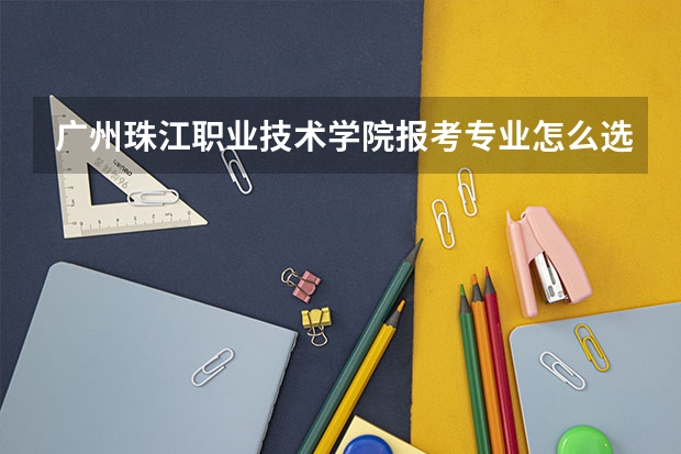 广州珠江职业技术学院报考专业怎么选?