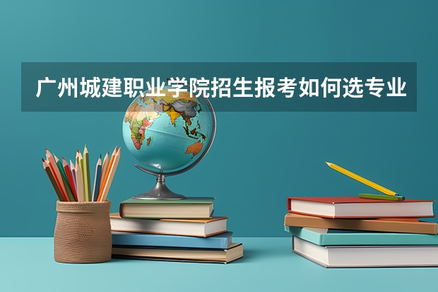 广州城建职业学院招生报考如何选专业？