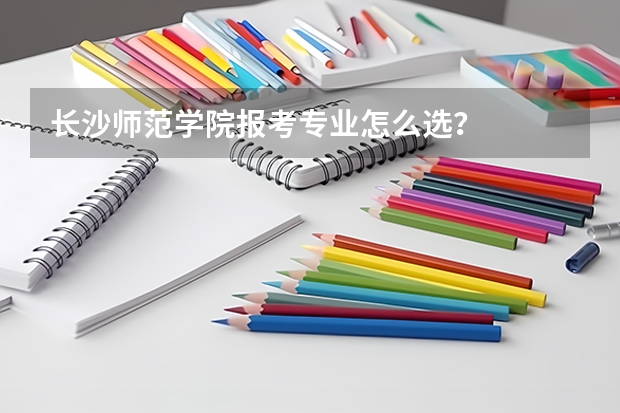 长沙师范学院报考专业怎么选？