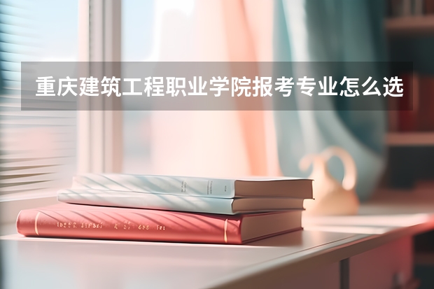 重庆建筑工程职业学院报考专业怎么选？