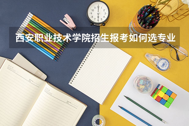 西安职业技术学院招生报考如何选专业？