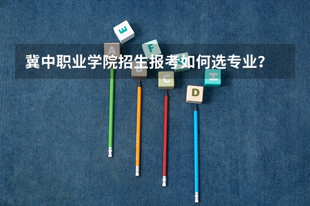 冀中职业学院招生报考如何选专业？