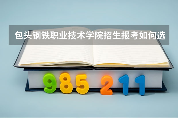 包头钢铁职业技术学院招生报考如何选专业？
