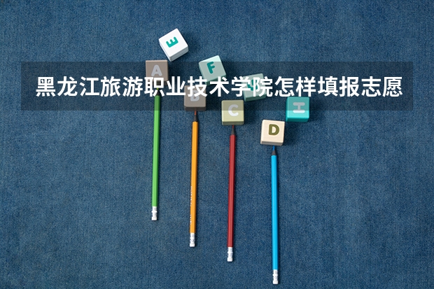 黑龙江旅游职业技术学院怎样填报志愿和选专业？