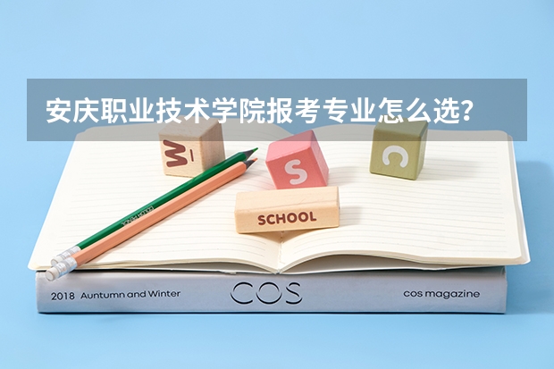 安庆职业技术学院报考专业怎么选？