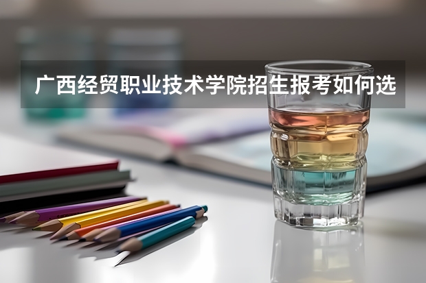 广西经贸职业技术学院招生报考如何选专业？