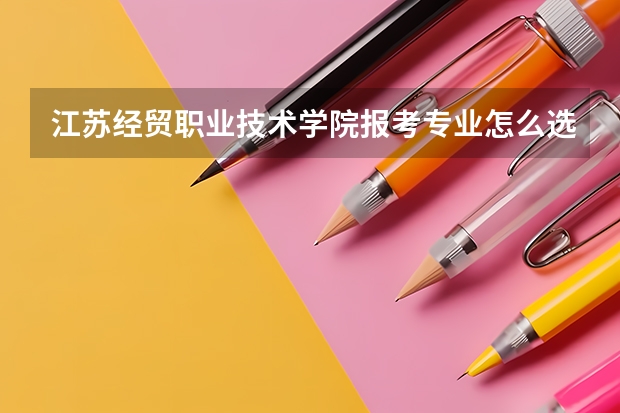 江苏经贸职业技术学院报考专业怎么选？