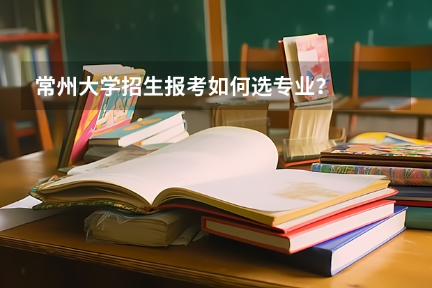 常州大学招生报考如何选专业?