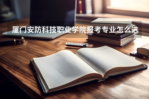 厦门安防科技职业学院报考专业怎么选?