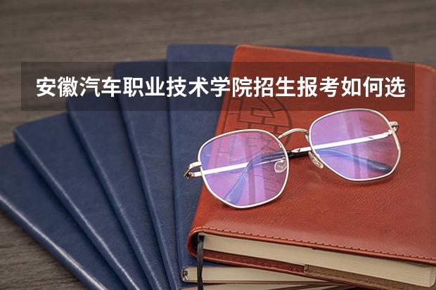 安徽汽车职业技术学院招生报考如何选专业？