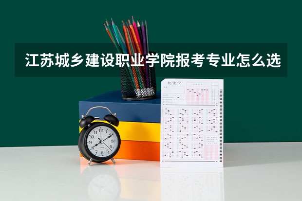 江苏城乡建设职业学院报考专业怎么选？