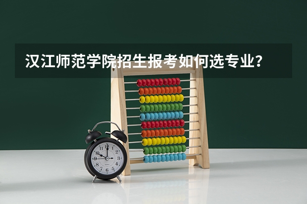 汉江师范学院招生报考如何选专业？