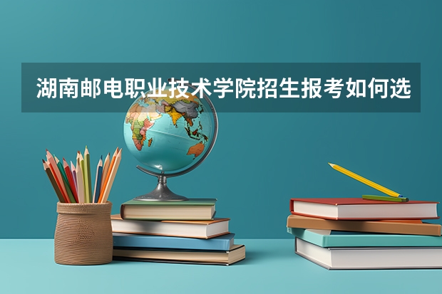 湖南邮电职业技术学院招生报考如何选专业？